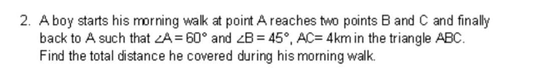 2. A boy starts his morning walk at point A reaches two points B and C and finally
back to A such that ZA= 60° and zB = 45°, AC= 4km in the triangle ABC.
Find the total distance he covered during his morning walk.
