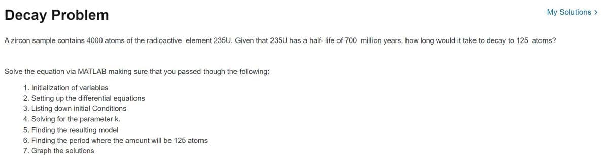 Decay Problem
My Solutions >
A zircon sample contains 4000 atoms of the radioactive element 235U. Given that 235U has a half-life of 700 million years, how long would it take to decay to 125 atoms?
Solve the equation via MATLAB making sure that you passed though the following:
1. Initialization of variables
2. Setting up the differential equations
3. Listing down initial Conditions
4. Solving for the parameter k.
5. Finding the resulting model
6. Finding the period where the amount will be 125 atoms
7. Graph the solutions