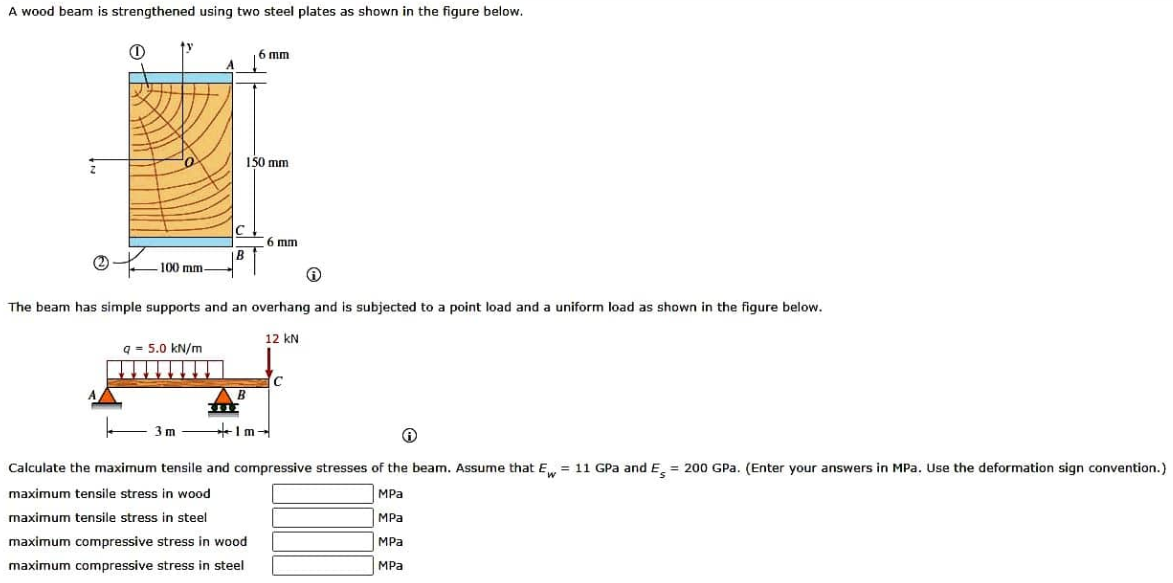 A wood beam is strengthened using two steel plates as shown in the figure below.
1
-100 mm-
q= 5.0 kN/m
A
3m
6 mm
150 mm
The beam has simple supports and an overhang and is subjected to a point load and a uniform load as shown in the figure below.
AB
7112
6 mm
12 kN
Ⓡ
Calculate the maximum tensile and compressive stresses of the beam. Assume that Ew = 11 GPa and E= 200 GPa. (Enter your answers in MPa. Use the deformation sign convention.)
maximum tensile stress in wood
MPa
maximum tensile stress in steel
MPa
maximum compressive stress in wood
MPa
maximum compressive stress in steel
MPa
C
Im-