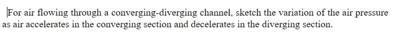 For air flowing through a converging-diverging channel, sketch the variation of the air pressure
as air accelerates in the converging section and decelerates in the diverging section.
