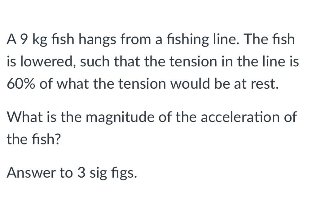 A 9 kg fish hangs from a fishing line. The fish
is lowered, such that the tension in the line is
60% of what the tension would be at rest.
What is the magnitude of the acceleration of
the fish?
Answer to 3 sig figs.
