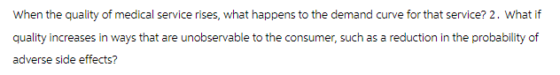 When the quality of medical service rises, what happens to the demand curve for that service? 2. What if
quality increases in ways that are unobservable to the consumer, such as a reduction in the probability of
adverse side effects?