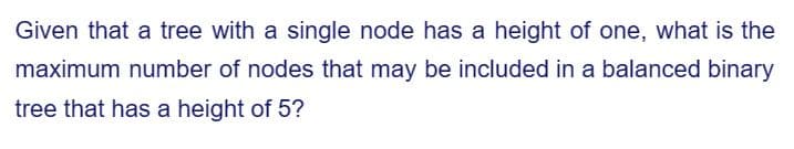 Given that a tree with a single node has a height of one, what is the
maximum number of nodes that may be included in a balanced binary
tree that has a height of 5?