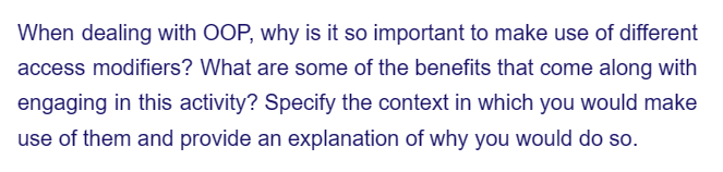 When dealing with OOP, why is it so important to make use of different
access modifiers? What are some of the benefits that come along with
engaging in this activity? Specify the context in which you would make
use of them and provide an explanation of why you would do so.