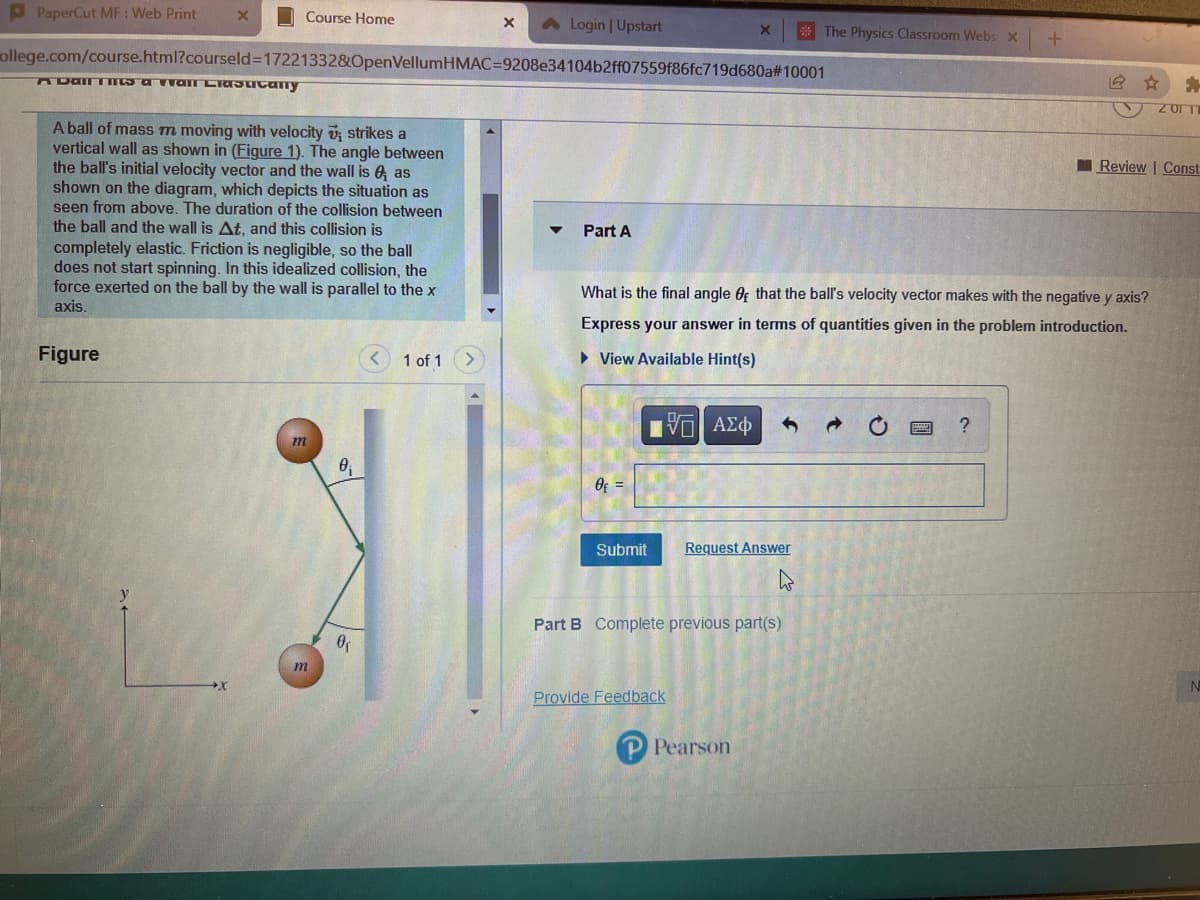 PPaperCut MF : Web Print
O Course Home
Login | Upstart
* The Physics Classroom Webs x
ollege.com/course.html?courseld3D172213328&OpenVellumHMAC=D9208e34104b2ff07559f86fc719d680a#10001
A ball of mass m moving with velocity v; strikes a
vertical wall as shown in (Figure 1). The angle between
the ball's initial velocity vector and the wall is 6 as
shown on the diagram, which depicts the situation as
seen from above. The duration of the collision between
the ball and the wall is At. and this collision is
completely elastic. Friction is negligible, so the ball
does not start spinning. In this idealized collision, the
force exerted on the ball by the wall is parallel to the x
I Review | Const
Part A
What is the final angle Of that the ball's velocity vector makes with the negative y axis?
axis.
Express your answer in terms of quantities given in the problem introduction.
Figure
1 of 1
• View Available Hint(s)
μνα ΑΣφ
m
Of =
Submit
Request Answer
Part B Complete previous part(s)
m
Provide Feedback
P Pearson
