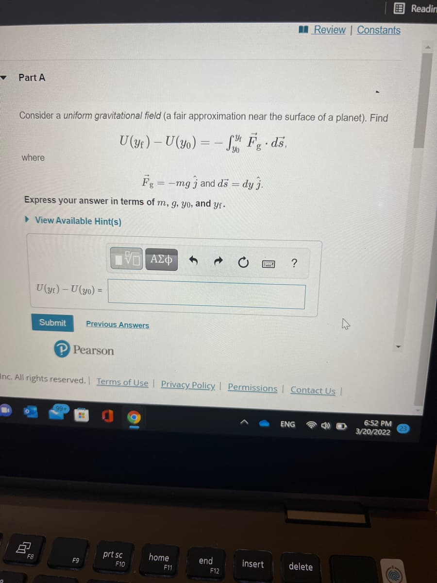 Readin
I Review | Constants
Part A
Consider a uniform gravitational field (a fair approximation near the surface of a planet). Find
U (yf) – U(yo) = – S F ds,
where
F
= -mg j and ds = dy j.
Express your answer in terms of m, g, yo, and yf.
> View Available Hint(s)
ΑΣΦ
U(yf) – U(yo) =
Submit
Previous Answers
Pearson
Inc. All rights reserved. Terms of Use Privacy Policy | Permissions | Contact Usl
6:52 PM
ENG
3/20/2022
F8
prt sc
home
end
F9
F10
insert
delete
11
F12
国
