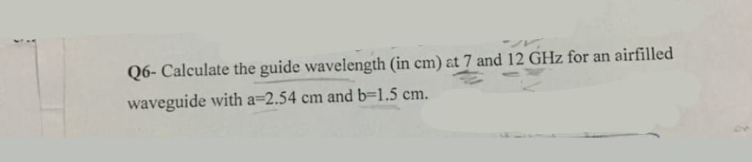 Q6- Calculate the guide wavelength (in cm) at 7 and 12 GHz for an airfilled
waveguide with a=2.54 cm and b=D1.5 cm.
