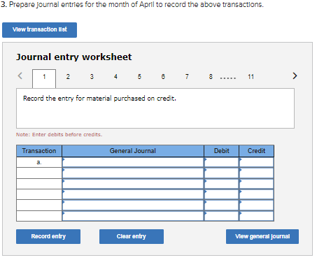 3. Prepare Journal entries for the month of April to record the above transactions.
Vlew transaction Ilat
Journal entry worksheet
1
3
5 6
2
4
7
8
11
Record the entry for material purchased on credit.
Note: Enter debits before credits.
Transaction
General Journal
Debit
Credit
a.
Record entry
Clear entry
Vlew general journal
