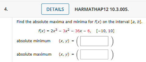 4.
DETAILS
HARMATHAP12 10.3.005.
Find the absolute maxima and minima for f(x) on the interval [a, b].
fx) - 2x3 - 3x2 - 36х - 6, [-10, 10]
absolute minimum
(х, у) -
absolute maximum
(х, у) -
