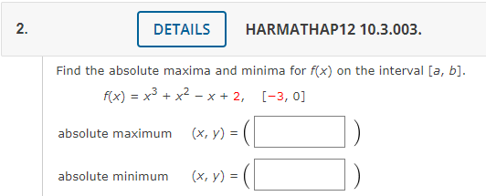 2.
DETAILS
HARMATHAP12 10.3.003.
Find the absolute maxima and minima for f(x) on the interval [a, b].
f(x) = x3 + x2 - x + 2, [-3, 0]
absolute maximum
(х, у) %3D
absolute minimum
(х, у) %3D
