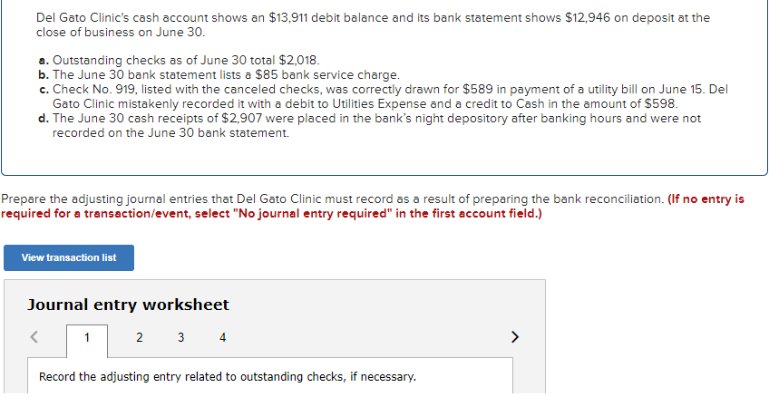 Del Gato Clinic's cash account shows an $13,911 debit balance and its bank statement shows $12,946 on deposit at the
close of business on June 30.
a. Outstanding checks as of June 30 total $2,018.
b. The June 30 bank statement lists a $85 bank service charge.
c. Check No. 919, listed with the canceled checks, was correctly drawn for $589 in payment of a utility bill on June 15. Del
Gato Clinic mistakenly recorded it with a debit to Utilities Expense and a credit to Cash in the amount of $598.
d. The June 30 cash receipts of $2,907 were placed in the bank's night depository after banking hours and were not
recorded on the June 30 bank statement.
Prepare the adjusting journal entries that Del Gato Clinic must record as a result of preparing the bank reconciliation. (If no entry is
required for a transaction/event, select "No journal entry required" in the first account field.)
View transaction list
Journal entry worksheet
1
2 3 4
>
Record the adjusting entry related to outstanding checks, if necessary.
