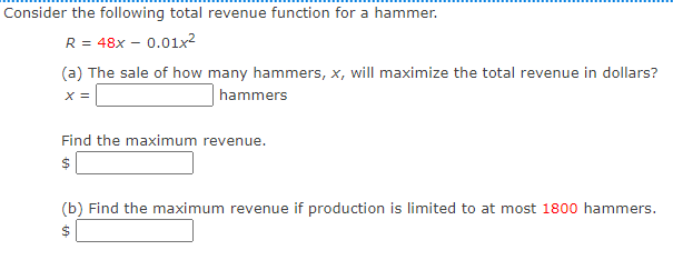 Consider the following total revenue function for a hammer.
R = 48x – 0.01lx²
(a) The sale of how many hammers, x, will maximize the total revenue in dollars?
X =
hammers
Find the maximum revenue.
$
(b) Find the maximum revenue if production is limited to at most 1800 hammers.
