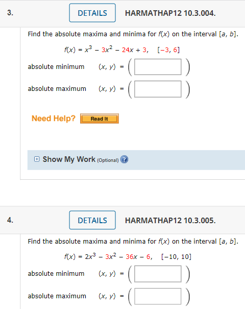 3.
DETAILS
HARMATHAP12 10.3.004.
Find the absolute maxima and minima for f(x) on the interval [a, b].
f(x) = x3 - 3x2 - 24x + 3, [-3, 6]
absolute minimum
(х, у)
=
absolute maximum
(х, у)
Need Help?
Read It
O Show My Work (Optional) e
4.
DETAILS
HARMATHAP12 10.3.005.
Find the absolute maxima and minima for f(x) on the interval [a, b].
fx) - 2x3 - 3x2 - 36х - 6, [-1о, 10]
absolute minimum
(x, y)
absolute maximum
(х, у) -
