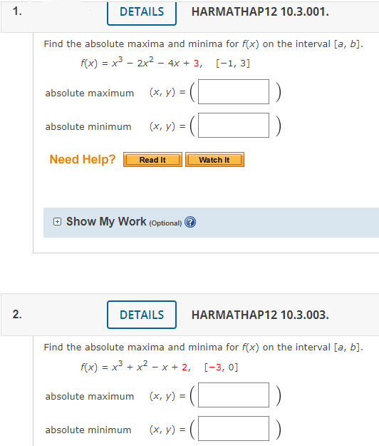 1.
DETAILS
HARMATHAP12 10.3.001.
Find the absolute maxima and minima for f(x) on the interval [a, b].
f(x) = x3 - 2x2 – 4x + 3, [-1, 3]
absolute maximum
(х, у) 3D
(х, у) %3D
absolute minimum
Need Help?
Read It
Watch It
O Show My Work (Optional) O
DETAILS
HARMATHAP12 10.3.003.
Find the absolute maxima and minima for f(x) on the interval [a, b].
f(x) = x3 + x2 - x + 2, [-3, 0]
absolute maximum
(х, у) %3D
absolute minimum
(х, у) 3D
2.
