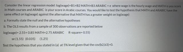 Consider the linear regression model: log{wage)-B1+B2 MATH+B3 ARABIC +e where wage is the hourly wage and MATH is you score
in Math courses and ARABIC is your score in Arabic courses. You would like to test the hypothesis that MATH and ARABIC have the
same effect on log(wage) against the alternative that MATH has a greater weight on log(wage)
a. Formally state the null and the alternative hypotheses
b. The OLS results from a sample of 300 observations are reported below
log(wage)= 2.55+ 0.85 MATH+2.75 ARABIC R-square- 0.55)
se (1.55) (0.035) (1.25)
Test the hypothesis that you stated in (a) at 5% level given that the cov(b2,b3)=0.
