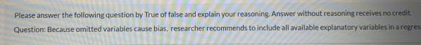 Please answer the following question by True of false and explain your reasoning. Answer without reasoning receives no credit.
Question: Because omitted variables cause bias, researcher recommends to include all available explanatory variables in a regres
