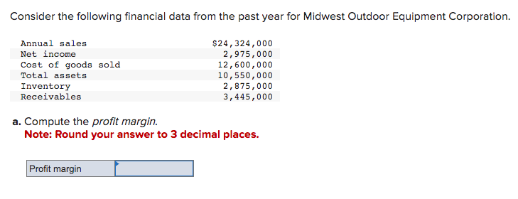 Consider the following financial data from the past year for Midwest Outdoor Equipment Corporation.
$24,324,000
2,975,000
12,600,000
10,550,000
2,875,000
3,445,000
Annual sales
Net income
Cost of goods sold
Total assets
Inventory
Receivables
a. Compute the profit margin.
Note: Round your answer to 3 decimal places.
Profit margin