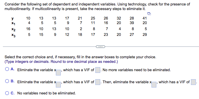 Consider the following set of dependent and independent variables. Using technology, check for the presence of
multicollinearity. If multicollinearity is present, take the necessary steps to eliminate it.
y
x1
x2
X3
10
4
16
5
13
5
10
15
353
9
17
9
10
12
21 25
7
11
2
8
18
17
O C. No variables need to be eliminated.
B. Eliminate the variablex, which has a VIF of
26
667
16
23
32 28 41
20
39
20
8
4
20
27
Select the correct choice and, if necessary, fill in the answer boxes to complete your choice.
(Type integers or decimals. Round to one decimal place as needed.)
O A. Eliminate the variable x, which has a VIF of. No more variables need to be eliminated.
5
29
Then, eliminate the variable x, which has a VIF of