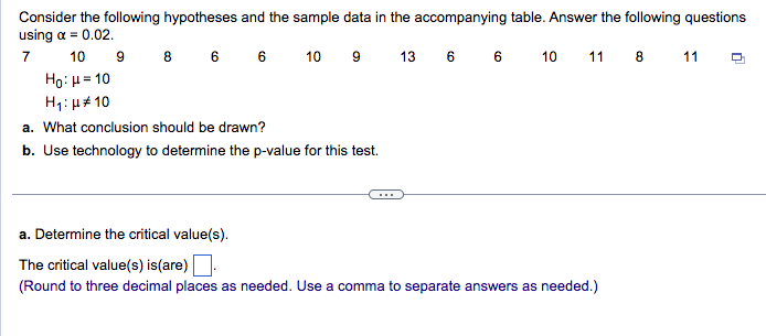 Consider the following hypotheses and the sample data in the accompanying table. Answer the following questions
using α = 0.02.
7
10
8 6 6
10 9
13 6 6 10 11 8 11
Ho: μ = 10
H₁: μ* 10
a. What conclusion should be drawn?
b. Use technology to determine the p-value for this test.
9
a. Determine the critical value(s).
The critical value(s) is (are).
(Round to three decimal places as needed. Use a comma to separate answers as needed.)