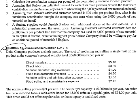 1. Calculate the contribution margin per pound of the constraining resource for each product.
2. Assuming that Barlow has unlimited demand for each of its three products, what is the maximum
contribution margin the company can earn when using the 6,000 pounds of raw material on hand?
Assuming that Barlow's estimated customer demand is 500 units per product line, what is the
maximum contribution margin the company can earn when using the 6,000 pounds of raw
material on hand?
3.
4. A foreign supplier could furnish Barlow with additional stocks of the raw material at a
substantial premium over the usual price. Assuming Barlow's estimated customer demand
is 500 units per product line and that the company has used its 6,000 pounds of raw material
in an optimal fashion, what is the highest price Barlow Company should be willing to pay for
an additional pound of materials? Explain.
EXERCISE 13- Special Order Decision LO13-4
Delta Company produces a single product. The cost of producing and selling a single unit of this
product at the company's normal activity level of 60,000 units per year is:
Direct materials
Direct labor..
Variable manufacturing overhead
Fixed manufacturing overhead
Variable selling and administrative expense
Fixed selling and administrative expense
$5.10
$3.80
$1.00
$4.20
$1.50
$2.40
The normal selling price is $21 per unit. The company's capacity is 75,000 units per year. An order
has been received from a mail-order house for 15,000 units at a special price of $14.00 per unit.
This order would not affect regular sales or the company's total fixed costs.