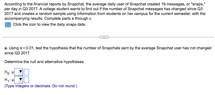 According to the financial reports by Snapchat, the average daily user of Snapchat created 19 messages, or "snaps,"
per day in Q3 2017. A college student wants to find out if the number of Snapchat messages has changed since Q3
2017 and creates a random sample using information from students on her campus for the current semester, with the
accompanying results. Complete parts a through c.
Click the icon to view the daily snaps data.
a. Using a = 0.01, test the hypothesis that the number of Snapchats sent by the average Snapchat user has not changed
since Q3 2017.
Determine the null and alternative hypotheses.
HoiH
H₁: H
(Type integers or decimals. Do not round.)