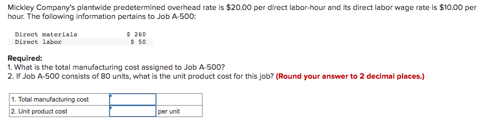 Mickley Company's plantwide predetermined overhead rate is $20.00 per direct labor-hour and its direct labor wage rate is $10.00 per
hour. The following information pertains to Job A-500:
Direct materials.
Direct labor
$ 260
$ 50
Required:
1. What is the total manufacturing cost assigned to Job A-500?
2. If Job A-500 consists of 80 units, what is the unit product cost for this job? (Round your answer to 2 decimal places.)
1. Total manufacturing cost
2. Unit product cost
per unit