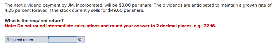 The next dividend payment by JM, Incorporated, will be $3.00 per share. The dividends are anticipated to maintain a growth rate of
4.25 percent forever. If the stock currently sells for $49.60 per share,
What is the required return?
Note: Do not round intermediate calculations and round your answer to 2 decimal places, e.g., 32.16.
Required return
%