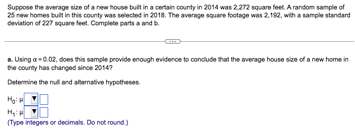 Suppose the average size of a new house built in a certain county in 2014 was 2,272 square feet. A random sample of
25 new homes built in this county was selected in 2018. The average square footage was 2,192, with a sample standard
deviation of 227 square feet. Complete parts a and b.
a. Using a = 0.02, does this sample provide enough evidence to conclude that the average house size of a new home in
the county has changed since 2014?
Determine the null and alternative hypotheses.
HoiH
H₁: H
(Type integers or decimals. Do not round.)