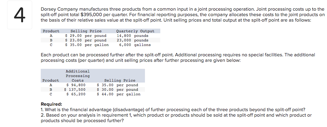 Dorsey Company manufactures three products from a common input in a joint processing operation. Joint processing costs up to the
split-off point total $395,000 per quarter. For financial reporting purposes, the company allocates these costs to the joint products on
the basis of their relative sales value at the split-off point. Unit selling prices and total output at the split-off point are as follows:
Product
A
B
с
Product
A
Selling Price
$29.00 per pound
$23.00 per pound
$ 35.00 per gallon
Each product can be processed further after the split-off point. Additional processing requires no special facilities. The additional
processing costs (per quarter) and unit selling prices after further processing are given below:
с
Additional
Processing
Costs
Quarterly Output
14,800 pounds
23,000 pounds
6,000 gallons
$ 94,800
$ 137,500
$ 65,200
Selling Price
$ 35.00 per pound
$ 30.00 per pound
$44.00 per gallon.
Required:
1. What is the financial advantage (disadvantage) of further processing each of the three products beyond the split-off point?
2. Based on your analysis in requirement 1, which product or products should be sold at the split-off point and which product or
products should be processed further?