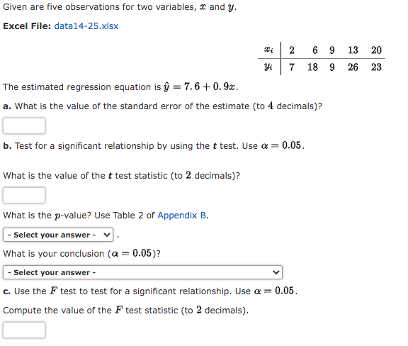 Given are five observations for two variables, and y.
Excel File: data14-25.xlsx
8 5
Yi
What is the value of the t test statistic (to 2 decimals)?
2
7
The estimated regression equation is û = 7.6 +0.9x.
a. What is the value of the standard error of the estimate (to 4 decimals)?
b. Test for a significant relationship by using the t test. Use α = 0.05.
6 9 13 20
18 9 26 23
What is the p-value? Use Table 2 of Appendix B.
- Select your answer -
What is your conclusion (α = 0.05)?
- Select your answer -
c. Use the F test to test for a significant relationship. Use α = 0.05.
Compute the value of the F test statistic (to 2 decimals).