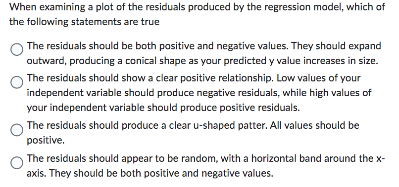 When examining a plot of the residuals produced by the regression model, which of
the following statements are true
The residuals should be both positive and negative values. They should expand
outward, producing a conical shape as your predicted y value increases in size.
The residuals should show a clear positive relationship. Low values of your
independent variable should produce negative residuals, while high values of
your independent variable should produce positive residuals.
The residuals should produce a clear u-shaped patter. All values should be
positive.
The residuals should appear to be random, with a horizontal band around the x-
axis. They should be both positive and negative values.