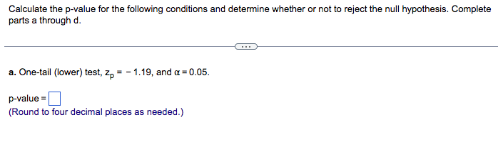Calculate the p-value for the following conditions and determine whether or not to reject the null hypothesis. Complete
parts a through d.
a. One-tail (lower) test, zp = -1.19, and x = 0.05.
p-value=
(Round to four decimal places as needed.)