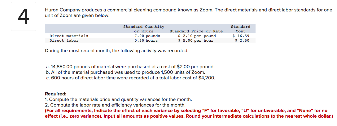 4
Huron Company produces a commercial cleaning compound known as Zoom. The direct materials and direct labor standards for one
unit of Zoom are given below:
Direct materials.
Direct labor
Standard Quantity
or Hours.
7.90 pounds
0.50 hours
Standard Price or Rate
$ 2.10 per pound.
$ 5.00 per hour.
During the most recent month, the following activity was recorded:
a. 14,850.00 pounds of material were purchased at a cost of $2.00 per pound.
b. All of the material purchased was used to produce 1,500 units of Zoom.
c. 600 hours of direct labor time were recorded at a total labor cost of $4,200.
Required:
1. Compute the materials price and quantity variances for the month.
2. Compute the labor rate and efficiency variances for the month.
Standard
Cost
$ 16.59
$ 2.50
(For all requirements, Indicate the effect of each variance by selecting "F" for favorable, "U" for unfavorable, and "None" for no
effect (i.e., zero variance). Input all amounts as positive values. Round your intermediate calculations to the nearest whole dollar.)