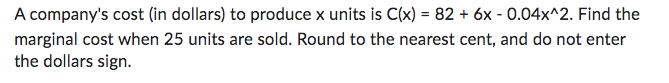 A company's cost (in dollars) to produce x units is C(x) = 82 + 6x -0.04x^2. Find the
marginal cost when 25 units are sold. Round to the nearest cent, and do not enter
the dollars sign.