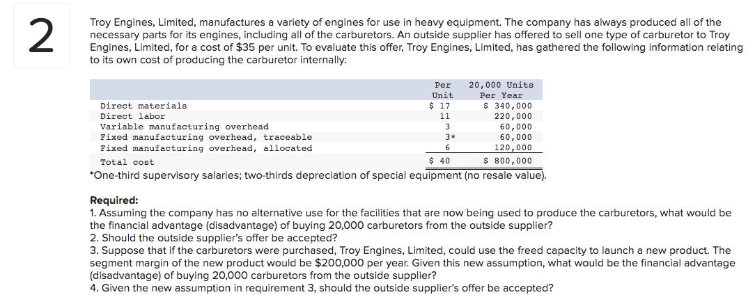 2
Troy Engines, Limited, manufactures a variety of engines for use in heavy equipment. The company has always produced all of the
necessary parts for its engines, including all of the carburetors. An outside supplier has offered to sell one type of carburetor to Troy
Engines, Limited, for a cost of $35 per unit. To evaluate this offer, Troy Engines, Limited, has gathered the following information relating
to its own cost of producing the carburetor internally:
Per
Unit
$17
11
3
3*
6
$ 40
20,000 Units
Per Year
$ 340,000
220,000
60,000
60,000
120,000
$ 800,000
Direct materials
Direct labor
Variable manufacturing overhead
Fixed manufacturing overhead, traceable
Fixed manufacturing overhead, allocated
Total cost
*One-third supervisory salaries; two-thirds depreciation of special equipment (no resale value).
Required:
1. Assuming the company has no alternative use for the facilities that are now being used to produce the carburetors, what would be
the financial advantage (disadvantage) of buying 20,000 carburetors from the outside supplier?
2. Should the outside supplier's offer be accepted?
3. Suppose that if the carburetors were purchased, Troy Engines, Limited, could use the freed capacity to launch a new product. The
segment margin of the new product would be $200,000 per year. Given this new assumption, what would be the financial advantage
(disadvantage) of buying 20,000 carburetors from the outside supplier?
4. Given the new assumption in requirement 3, should the outside supplier's offer be accepted?