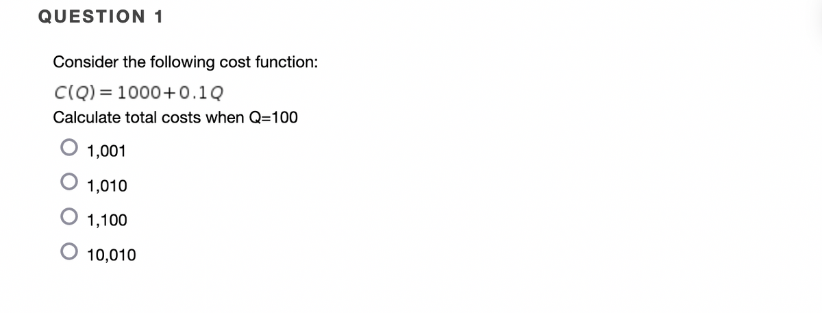 QUESTION 1
Consider the following cost function:
CIQ) = 1000+0.1Q
Calculate total costs when Q=100
1,001
1,010
1,100
10,010
