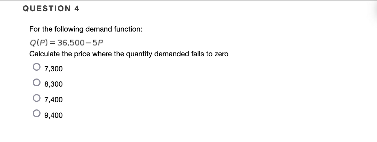 QUESTION 4
For the following demand function:
Q(P) = 36,500-5P
Calculate the price where the quantity demanded falls to zero
7,300
8,300
7,400
9,400
