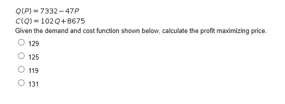 Q(P) = 7332 – 47P
CIQ) = 102 Q+8675
Given the demand and cost function shown below, calculate the profit maximizing price.
129
125
119
O 131
