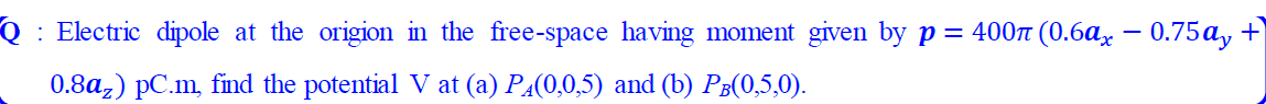 : Electric dipole at the origion in the free-space having moment given by p = 4007 (0.6a, – 0.75a, +
|
0.8a,) pC.m, find the potential V at (a) PĄ(0,0,5) and (b) P³(0,5,0).
