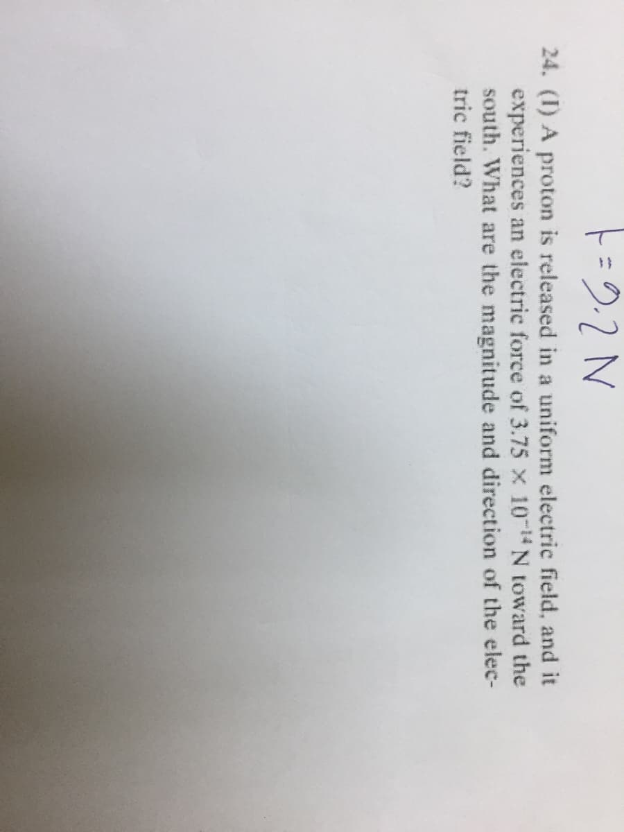 24. (I) A proton is released in a uniform electric field, and it
experiences an electric force of 3.75 x 10 N toward the
south. What are the magnitude and direction of the elec-
tric field?
