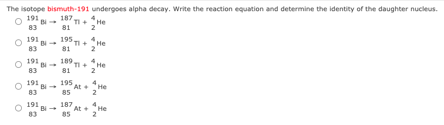 The isotope bismuth-191 undergoes alpha decay. Write the reaction equation and determine the identity of the daughter nucleus.
191
Bi -
83
187
TI +
81
4
Не
2
191
Bi -
83
195
TI +
81
4
Не
2
191
Bi -
83
189
TI +
81
4
Не
2
191
Bi -
83
195
At +
85
4
Не
2
191
Bi -
83
187
At +
85
4
Не
