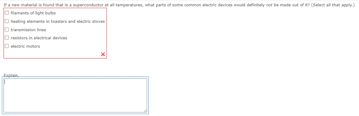 If a new material is found that is a superconductor at all temperatures, what parts of some common electric devices would definitely not be made out of it? (Select all that apply.)
O filaments of light bulbs
O heating elements in toasters and electric stoves
O transmission lines
O resistors in electrical devices
O electric motors
Explain
