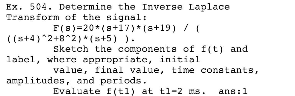 Ex. 504. Determine the Inverse Laplace
Transform of the signal:
F(s)=20* (s+17)*(s+19) / (
( (s+4)^2+8^2)*(s+5) ).
Sketch the components of f(t) and
label, where appropriate, initial
value, final value, time constants,
amplitudes, and periods.
Evaluate f(t1) at t1=2 ms.
ans:1
