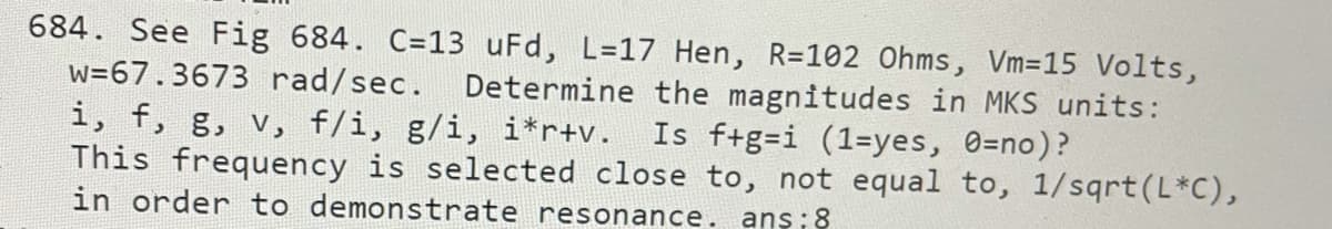 684. See Fig 684. C=13 uFd, L=17 Hen, R=102 Ohms, Vm=15 Volts,
w=67.3673 rad/sec. Determine the magnitudes in MKS units:
i, f, g, v, f/i, g/i, i*r+v.
This frequency is selected close to, not equal to, 1/sqrt(L*C),
in order to demonstrate resonance. ans;8
Is f+g=i (1=yes, 0=no)?
