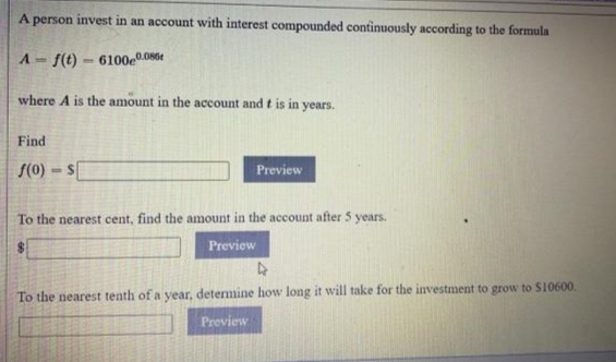 A person invest in an account with interest compounded continuously according to the formula
A- f(t) – 6100e0.086t
%3D
where A is the amount in the account and t is in
years.
Find
f(0)
Preview
To the nearest cent, find the amount in the account after 5 years.
Preview
To the nearest tenth of a year, determine how long it will take for the investment to grow to S10600.
Preview
