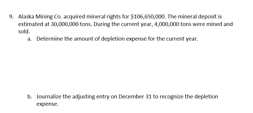 9. Alaska Mining Co. acquired mineral rights for $106,650,000. The mineral deposit is
estimated at 30,000,000 tons. During the current year, 4,000,000 tons were mined and
sold.
a. Determine the amount of depletion expense for the current year.
b. Journalize the adjusting entry on December 31 to recognize the depletion
expense.