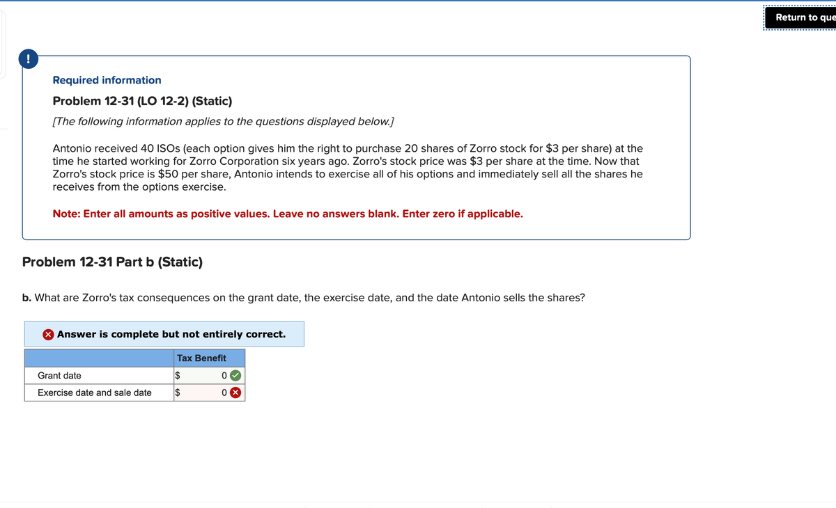 !
Required information
Problem 12-31 (LO 12-2) (Static)
[The following information applies to the questions displayed below.]
Antonio received 40 ISOs (each option gives him the right to purchase 20 shares of Zorro stock for $3 per share) at the
time he started working for Zorro Corporation six years ago. Zorro's stock price was $3 per share at the time. Now that
Zorro's stock price is $50 per share, Antonio intends to exercise all of his options and immediately sell all the shares he
receives from the options exercise.
Note: Enter all amounts as positive values. Leave no answers blank. Enter zero if applicable.
Problem 12-31 Part b (Static)
b. What are Zorro's tax consequences on the grant date, the exercise date, and the date Antonio sells the shares?
X Answer is complete but not entirely correct.
Grant date
Exercise date and sale date
Tax Benefit
$
$
0
0X
Return to que