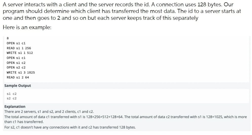 A server interacts with a client and the server records the id. A connection uses 128 bytes. Our
program should determine which client has transferred the most data. The id to a server starts at
one and then goes to 2 and so on but each server keeps track of this separately
Here is an example:
8
OPEN s1 c1
READ s1 1 256
WRITE s1 1 512
OPEN s1 cl
OPEN s1 c2
OPEN S2 c2
WRITE s1 3 1025
READ s1 2 64
Sample Output
sl c2
s2 c2
Explanation
There are 2 servers, s1 and s2, and 2 clients, c1 and c2.
The total amount of data c1 transferred with s1 is 128+256+512+128+64. The total amount of data c2 transferred with s1 is 128+1025, which is more
than c1 has transferred.
For s2, c1 doesn't have any connections with it and c2 has transferred 128 bytes.