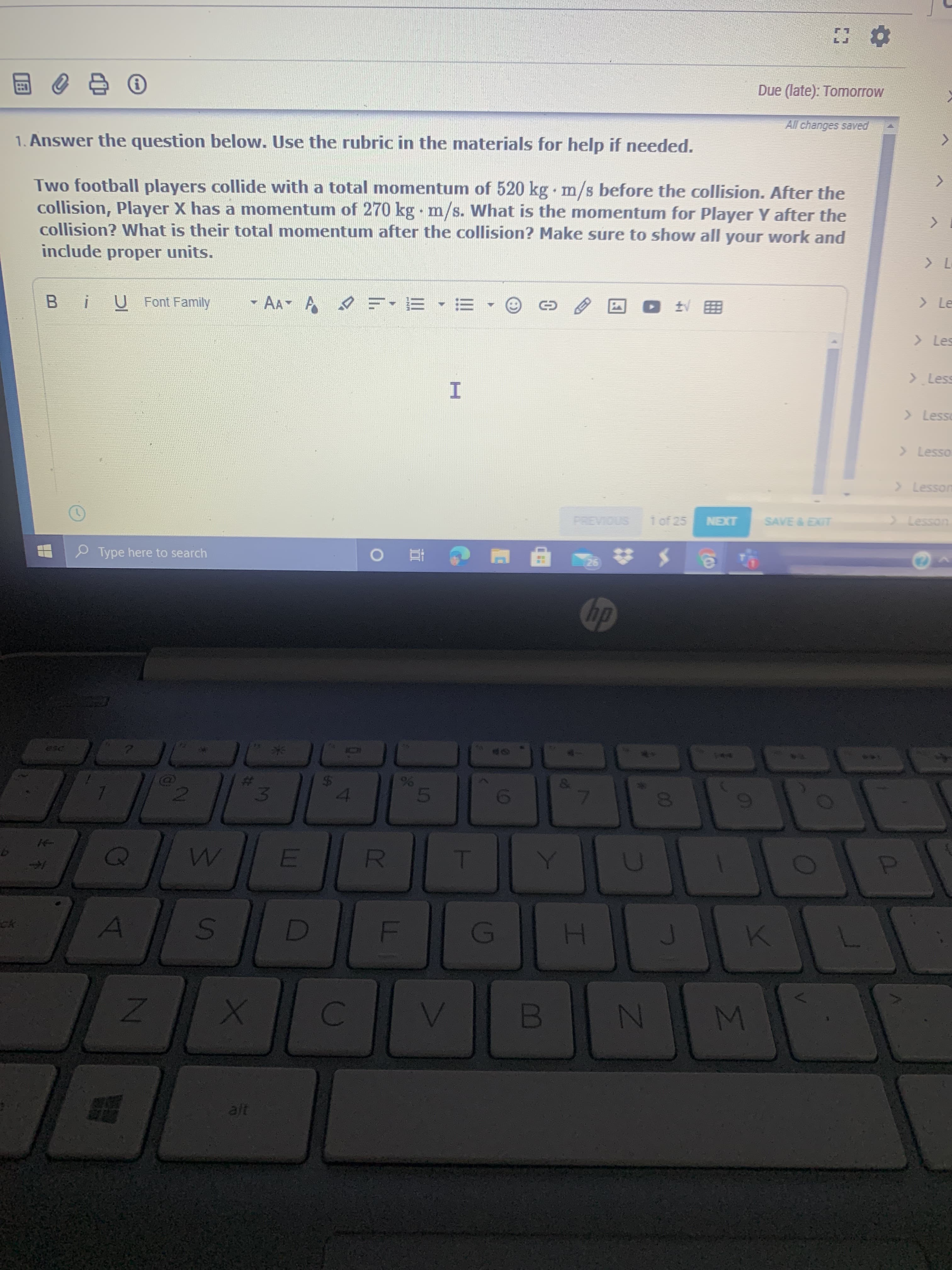 All changes save
1. Answer the question below. Use the rubric in the materials for help if needed.
Two football players collide with a total momentum of 520 kg m/s before the collision. After the
collision, Player X has a momentum of 270 kg m/s. What is the momentum for Player Y after the
collision? What is their total momentum after the collision? Make sure to show all your work and
include proper units.
