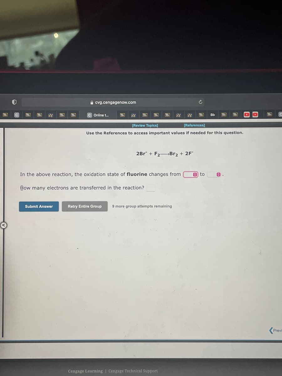 A cvg.cengagenow.com
C Online t.
Bb
[Review Topica)
[References)
Use the References to access important values if needed for this question.
2Br + F2BR2 + 2F
In the above reaction, the oxidation state of fluorine changes from
A to
How many electrons are transferred in the reaction?
Submit Answer
Retry Entire Group
9 more group attempts remaining
Previ
Cengage Learning | Cengage Technical Support
